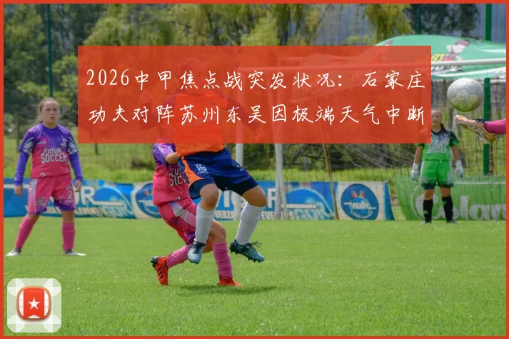 2026中甲焦点战突发状况:石家庄功夫对阵苏州东吴因极端天气中断,附比赛恢复时间、球迷退票及联赛规则详解
