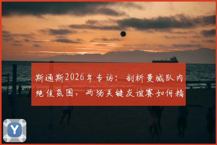 斯通斯2026年专访：剖析曼城队内绝佳氛围，两场关键友谊赛如何精准提升球队场上默契