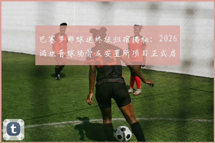 巴塞罗那球迷终极归宿揭秘：2026诺坎普球场骨灰安置所项目正式启动，生前死后都能“进场”