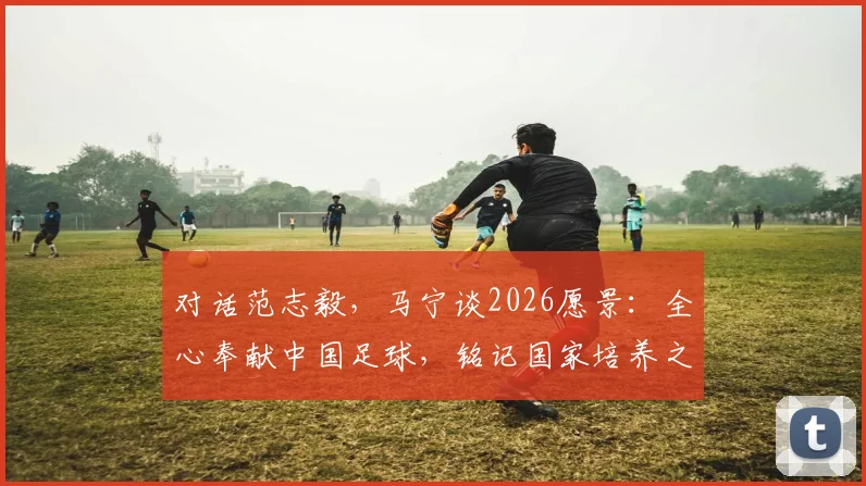 对话范志毅，马宁谈2026愿景：全心奉献中国足球，铭记国家培养之恩