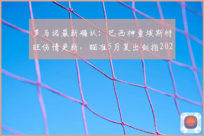 罗马诺最新确认：巴西神童埃斯特旺伤情更新，瞄准5月复出剑指2026世界杯