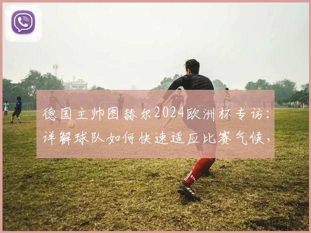 德国主帅图赫尔2024欧洲杯专访:详解球队如何快速适应比赛气候,并披露备战克罗地亚的关键战术重点