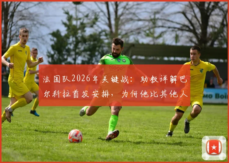 法国队2026年关键战：助教详解巴尔科拉首发安排，为何他比其他人更适合特定战术需求？