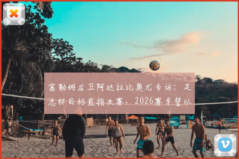 富勒姆后卫阿达拉比奥尤专访：足总杯目标直指决赛，2026赛季誓以冠军奖杯完美收官