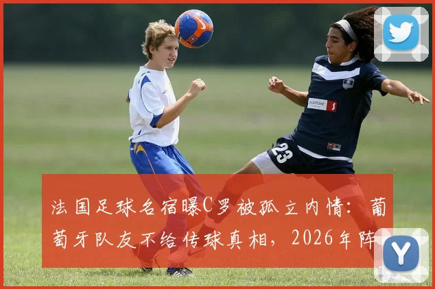 法国足球名宿曝C罗被孤立内情：葡萄牙队友不给传球真相，2026年阵容短板引争议