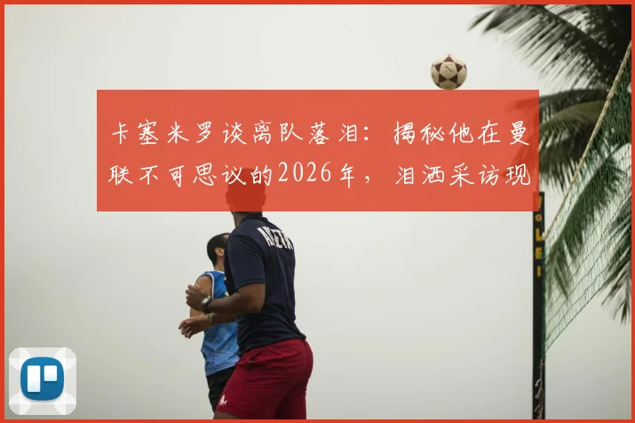 卡塞米罗谈离队落泪：揭秘他在曼联不可思议的2026年，泪洒采访现场背后的真实原因