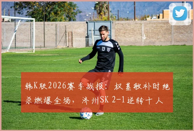 韩K联2026赛季战报：权基敏补时绝杀燃爆全场，济州SK 2-1逆转十人光州，附视频集锦与战术解析