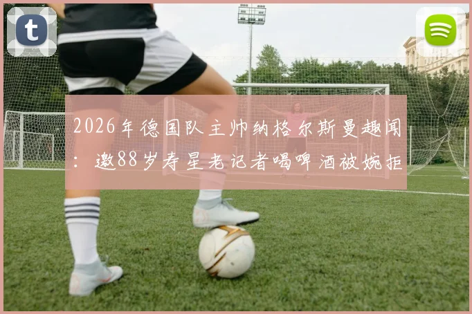 2026年德国队主帅纳格尔斯曼趣闻：邀88岁寿星老记者喝啤酒被婉拒，德天空披露背后温情故事