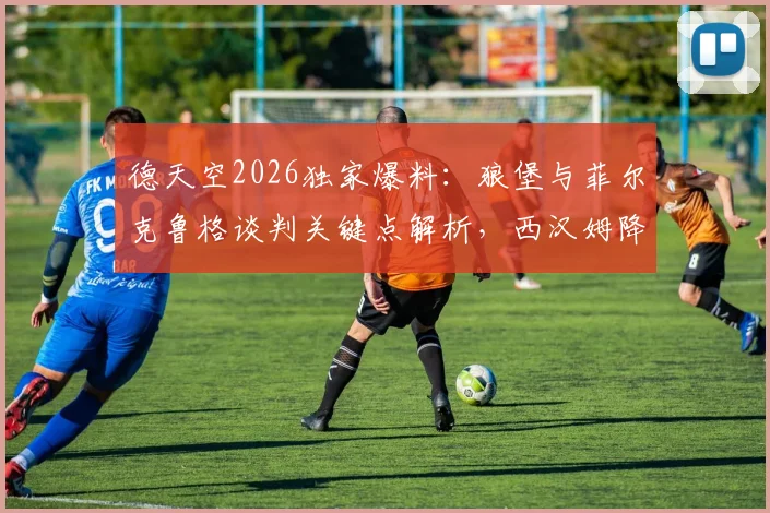 德天空2026独家爆料：狼堡与菲尔克鲁格谈判关键点解析，西汉姆降级触发工资腰斩条款