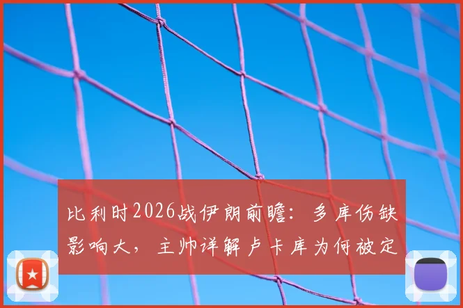 比利时2026战伊朗前瞻:多库伤缺影响大,主帅详解卢卡库为何被定位超级替补角色