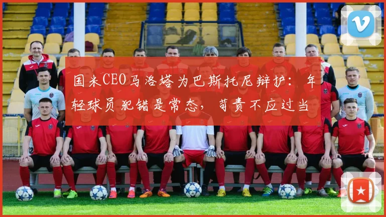 国米CEO马洛塔为巴斯托尼辩护:年轻球员犯错是常态,苛责不应过当