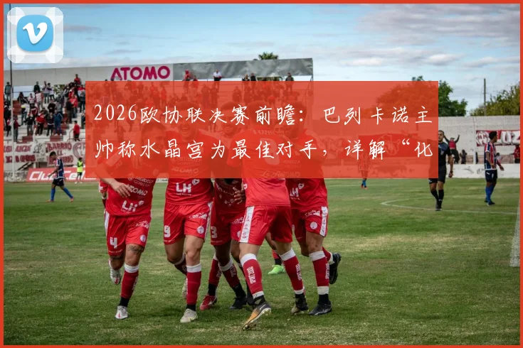 2026欧协联决赛前瞻:巴列卡诺主帅称水晶宫为最佳对手,详解“化繁为简”夺冠战术与双方晋级历程