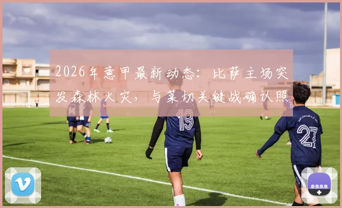 2026年意甲最新动态：比萨主场突发森林火灾，与莱切关键战确认照常进行，附赛场安全与观赛指南